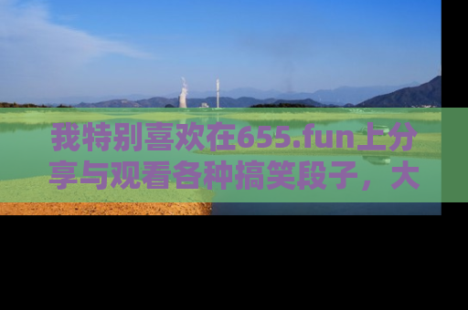 我特别喜欢在655.fun上分享与观看各种搞笑段子,大家一起来享受乐趣吧!