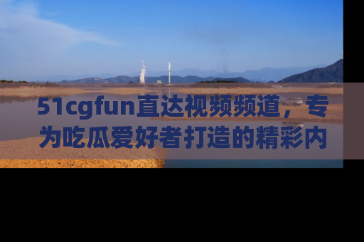 51cgfun直达视频频道，专为吃瓜爱好者打造的精彩内容库！