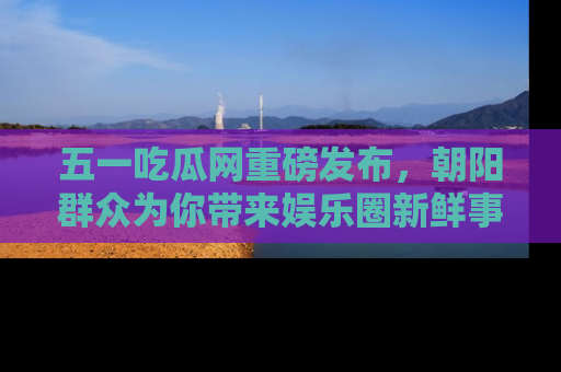 五一吃瓜网重磅发布,朝阳群众为你带来娱乐圈新鲜事!