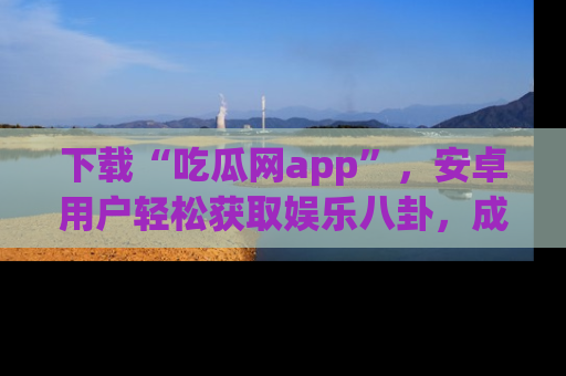 下载“吃瓜网app”,安卓用户轻松获取娱乐八卦,成为身边的知情达人!