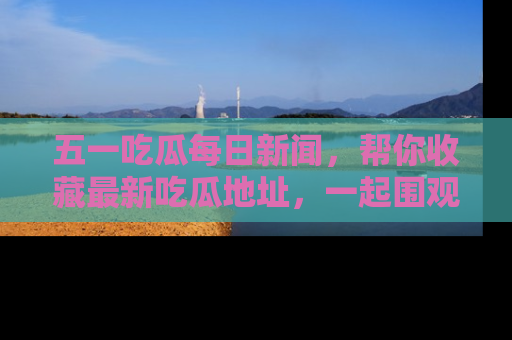 五一吃瓜每日新闻,帮你收藏最新吃瓜地址,一起围观吧!