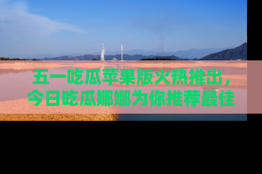 五一吃瓜苹果版火热推出,今日吃瓜娜娜为你推荐最佳美食!