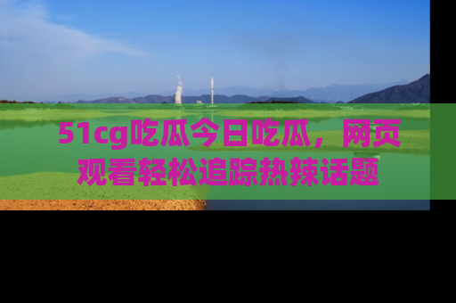 51cg吃瓜今日吃瓜，网页观看轻松追踪热辣话题