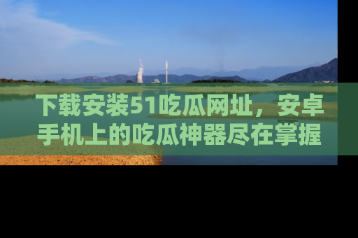 下载安装51吃瓜网址,安卓手机上的吃瓜神器尽在掌握