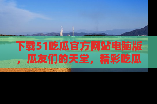 下载51吃瓜官方网站电脑版,瓜友们的天堂,精彩吃瓜故事不容错过!