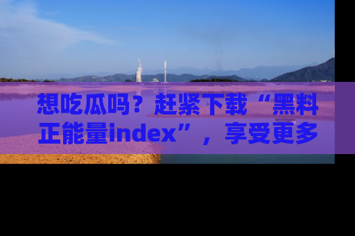 想吃瓜吗?赶紧下载“黑料正能量index”,享受更多正能量内容!