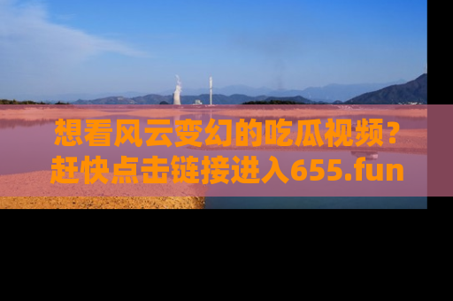 想看风云变幻的吃瓜视频?赶快点击链接进入655.fun吧!