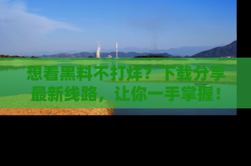 想看黑料不打烊?下载分享最新线路,让你一手掌握!