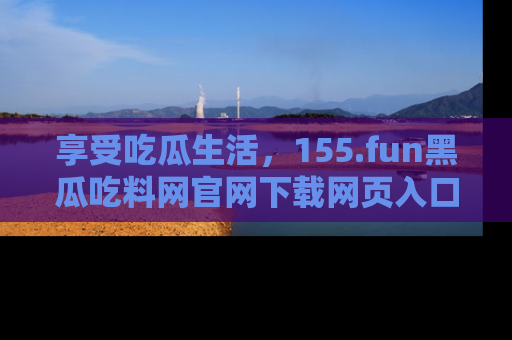 享受吃瓜生活,155.fun黑瓜吃料网官网下载网页入口全解析