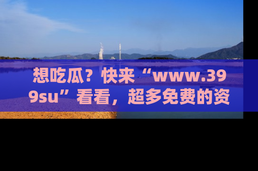 想吃瓜?快来“www.399su”看看,超多免费的资源让你尽情享受!