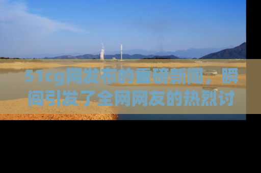 51cg网发布的重磅新闻，瞬间引发了全网网友的热烈讨论！