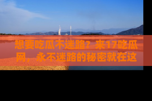 想要吃瓜不迷路?来17吃瓜网,永不迷路的秘密就在这里!