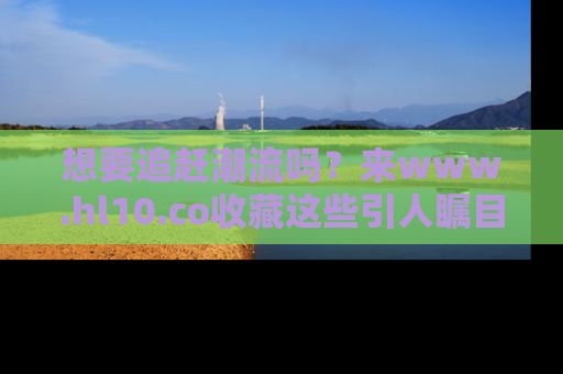 想要追赶潮流吗？来www.hl10.co收藏这些引人瞩目的新闻瞬间吧！