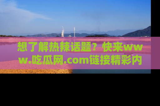 想了解热辣话题?快来www.吃瓜网.com链接精彩内容!