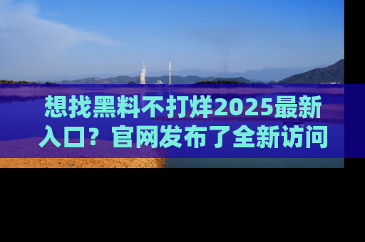 想找黑料不打烊2025最新入口？官网发布了全新访问指南！