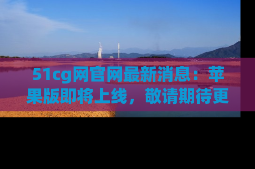51cg网官网最新消息：苹果版即将上线，敬请期待更多吃瓜内容！