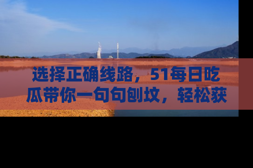 选择正确线路，51每日吃瓜带你一句句刨坟，轻松获取娱乐新资讯
