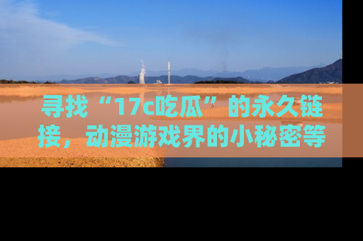 寻找“17c吃瓜”的永久链接，动漫游戏界的小秘密等你来揭秘！