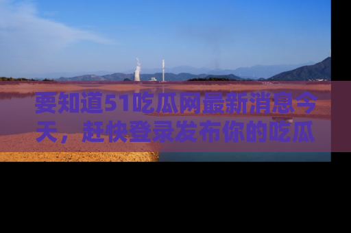 要知道51吃瓜网最新消息今天，赶快登录发布你的吃瓜体验吧！