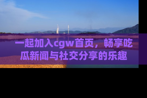 一起加入cgw首页，畅享吃瓜新闻与社交分享的乐趣