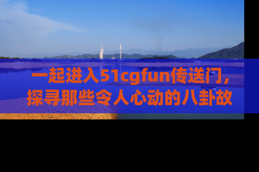 一起进入51cgfun传送门，探寻那些令人心动的八卦故事吧！