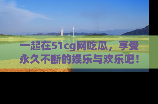 一起在51cg网吃瓜，享受永久不断的娱乐与欢乐吧！