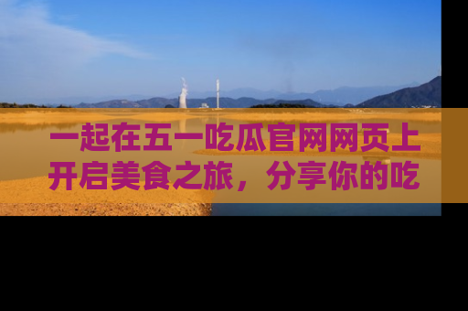一起在五一吃瓜官网网页上开启美食之旅，分享你的吃瓜故事与精彩瞬间！