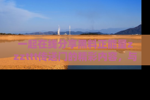 一起在线分享黑料正能量zzzttt传送门的精彩内容，与朋友互动！