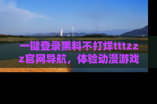 一键登录黑料不打烊tttzzz官网导航，体验动漫游戏风格黑料盛宴