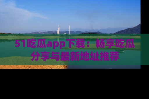 51吃瓜app下载：畅享吃瓜分享与最新地址推荐