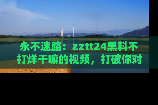 永不迷路：zztt24黑料不打烊干嘛的视频，打破你对吃瓜的固有认知！