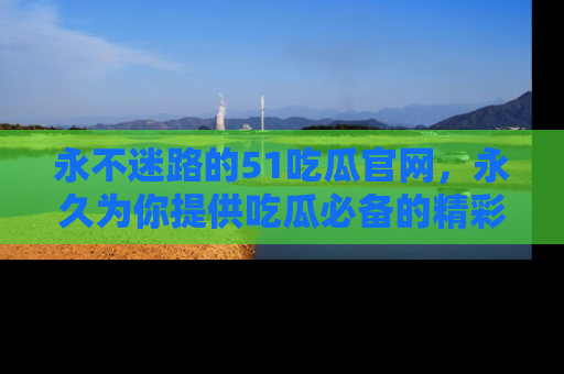 永不迷路的51吃瓜官网，永久为你提供吃瓜必备的精彩资讯