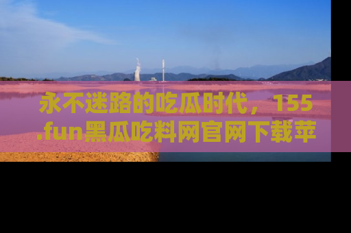 永不迷路的吃瓜时代，155.fun黑瓜吃料网官网下载苹果版陪你同行！