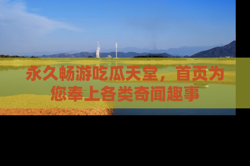 永久畅游吃瓜天堂，首页为您奉上各类奇闻趣事