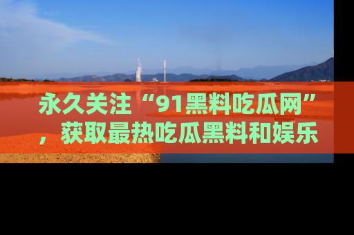 永久关注“91黑料吃瓜网”，获取最热吃瓜黑料和娱乐资讯