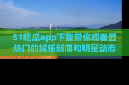 51吃瓜app下载带你观看最热门的娱乐新闻和明星动态