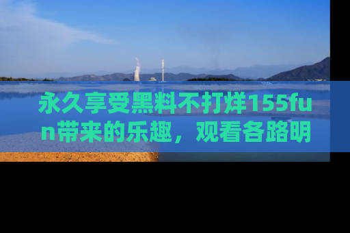永久享受黑料不打烊155fun带来的乐趣，观看各路明星的内幕故事！