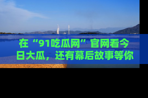 在“91吃瓜网”官网看今日大瓜,还有幕后故事等你来挖掘!