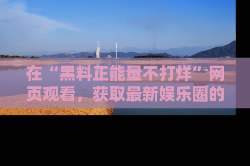 在“黑料正能量不打烊”网页观看,获取最新娱乐圈的正能量与黑料揭秘!
