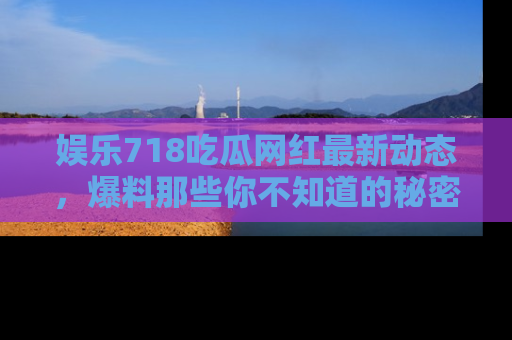 娱乐718吃瓜网红最新动态,爆料那些你不知道的秘密!