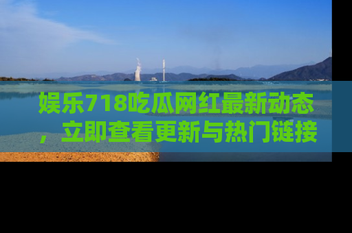 娱乐718吃瓜网红最新动态,立即查看更新与热门链接吧!