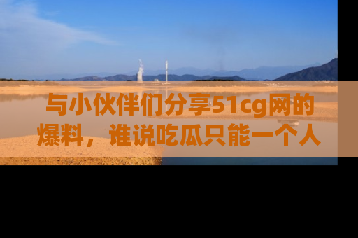 与小伙伴们分享51cg网的爆料,谁说吃瓜只能一个人?