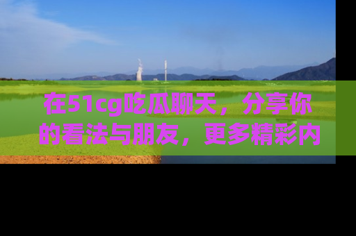 在51cg吃瓜聊天,分享你的看法与朋友,更多精彩内容请浏览网址www.51cg.com!