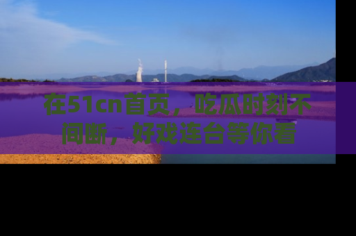 在51cn首页,吃瓜时刻不间断,好戏连台等你看