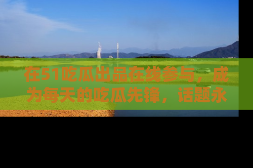 在51吃瓜出品在线参与,成为每天的吃瓜先锋,话题永不落幕!