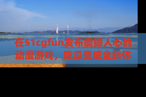 在51cgfun发布震撼人心的动漫游戏,吃瓜变成全新体验
