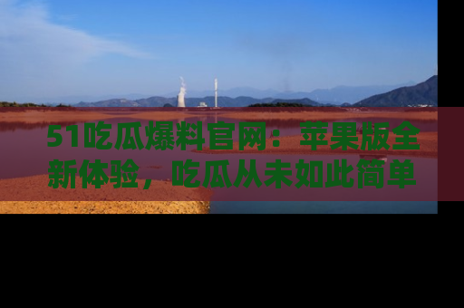 51吃瓜爆料官网:苹果版全新体验,吃瓜从未如此简单