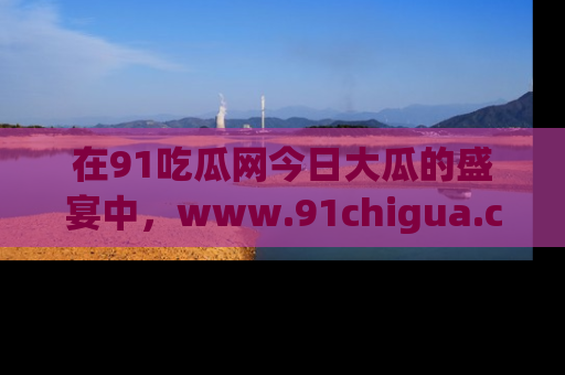 在91吃瓜网今日大瓜的盛宴中,www.91chigua.com带你领略每个让人咋舌的精彩故事!