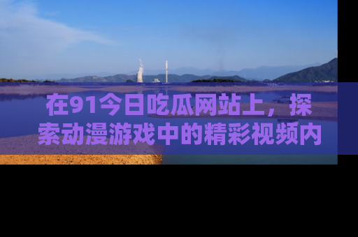 在91今日吃瓜网站上,探索动漫游戏中的精彩视频内容