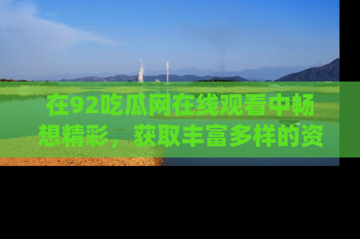 在92吃瓜网在线观看中畅想精彩,获取丰富多样的资源和app功能